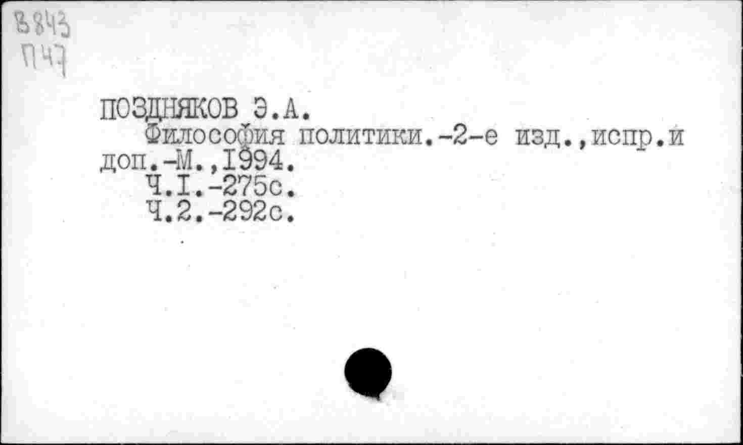 ﻿ж
ПОЗДНЯКОВ Э.А.
Философия политики.-2-е изд.,испр.и доп.-М.,1994.
4.1.	-275с.
4.2.	-292с.